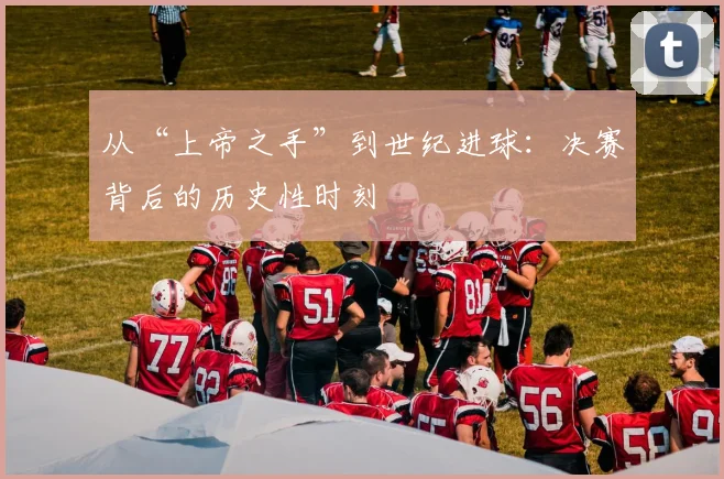 从“上帝之手”到世纪进球：决赛背后的历史性时刻